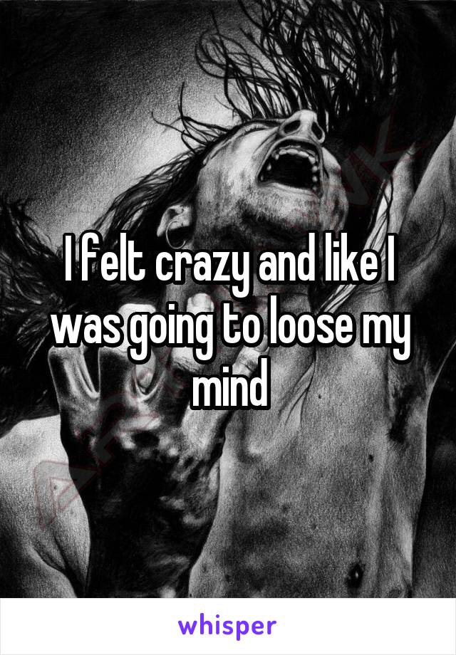 I felt crazy and like I was going to loose my mind