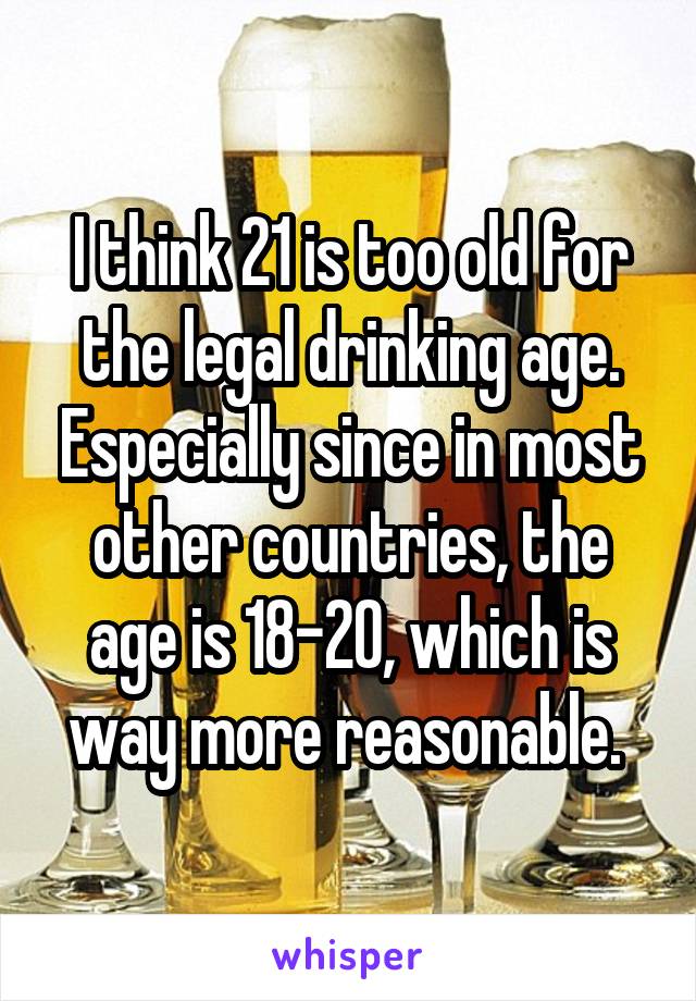 I think 21 is too old for the legal drinking age. Especially since in most other countries, the age is 18-20, which is way more reasonable. 