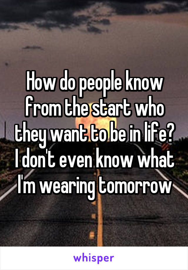 How do people know from the start who they want to be in life? I don't even know what I'm wearing tomorrow