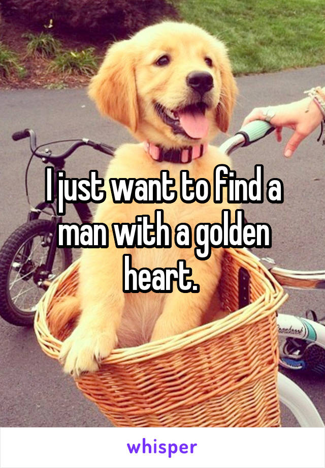 I just want to find a man with a golden heart. 
