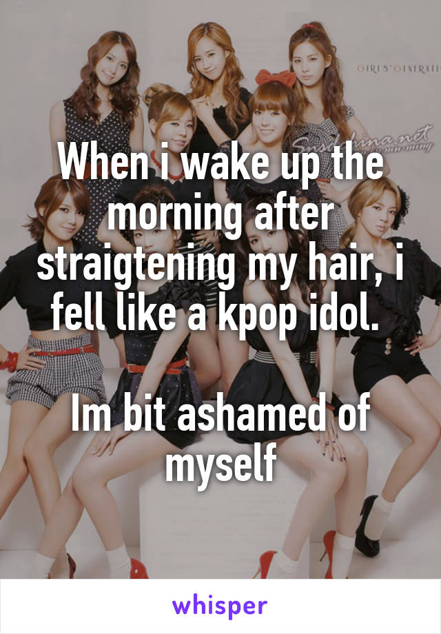When i wake up the morning after straigtening my hair, i fell like a kpop idol. 

Im bit ashamed of myself