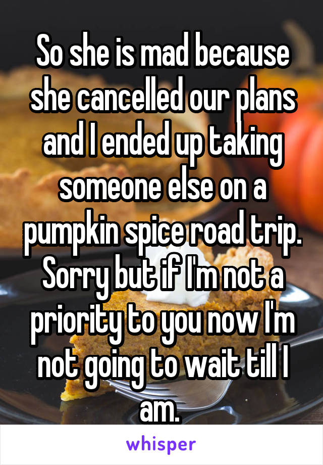 So she is mad because she cancelled our plans and I ended up taking someone else on a pumpkin spice road trip. Sorry but if I'm not a priority to you now I'm not going to wait till I am. 