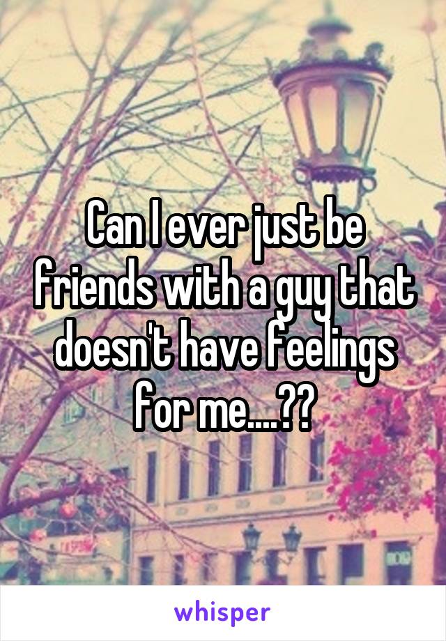 Can I ever just be friends with a guy that doesn't have feelings for me....??
