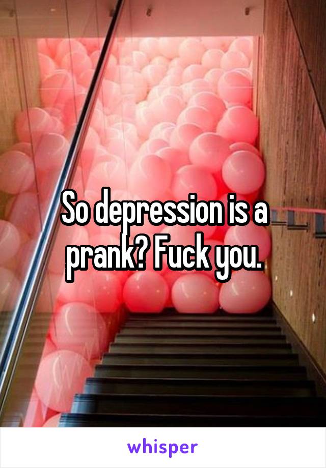 So depression is a prank? Fuck you.