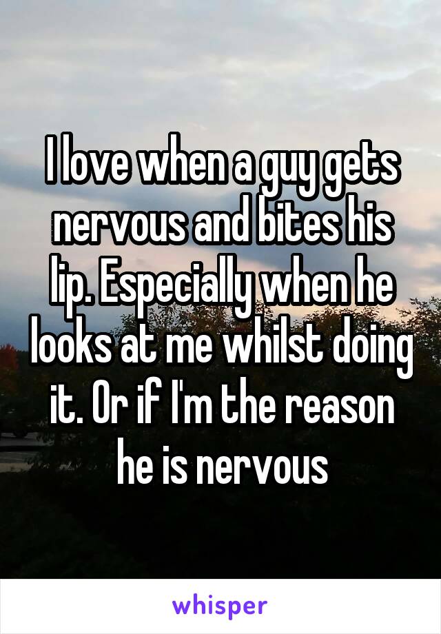 I love when a guy gets nervous and bites his lip. Especially when he looks at me whilst doing it. Or if I'm the reason he is nervous