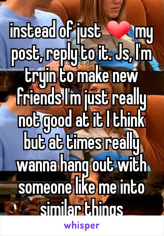 instead of just ❤ my post, reply to it. Js, I'm tryin to make new friends I'm just really not good at it I think but at times really wanna hang out with someone like me into similar things