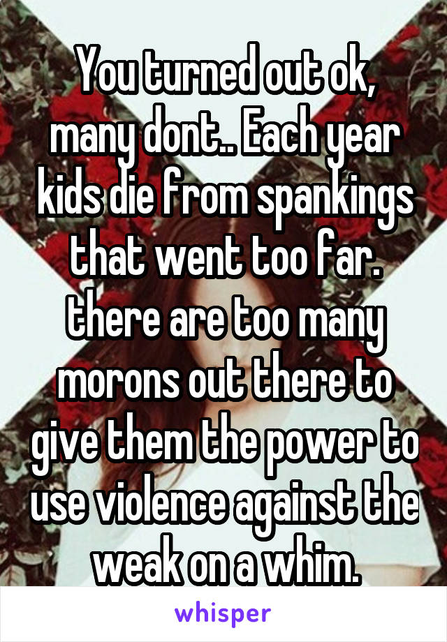 You turned out ok, many dont.. Each year kids die from spankings that went too far. there are too many morons out there to give them the power to use violence against the weak on a whim.
