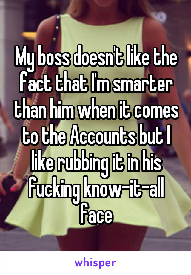 My boss doesn't like the fact that I'm smarter than him when it comes to the Accounts but I like rubbing it in his fucking know-it-all face