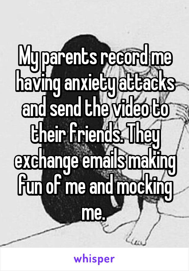 My parents record me having anxiety attacks and send the video to their friends. They exchange emails making fun of me and mocking me. 