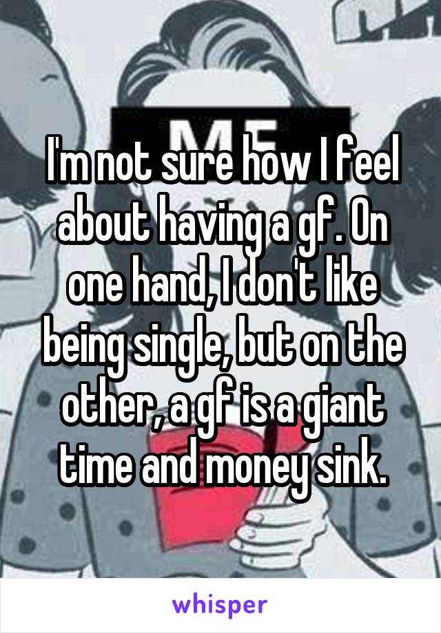 I'm not sure how I feel about having a gf. On one hand, I don't like being single, but on the other, a gf is a giant time and money sink.