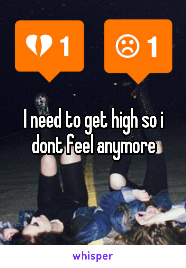 I need to get high so i dont feel anymore