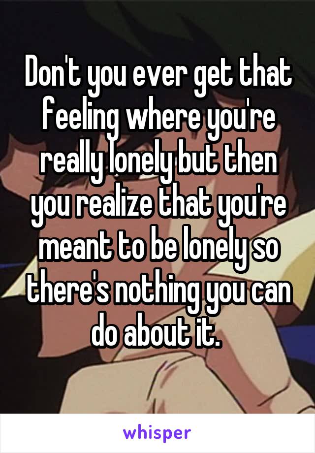 Don't you ever get that feeling where you're really lonely but then you realize that you're meant to be lonely so there's nothing you can do about it. 
