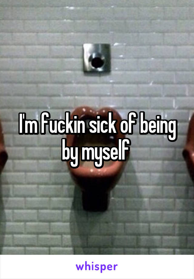 I'm fuckin sick of being by myself 