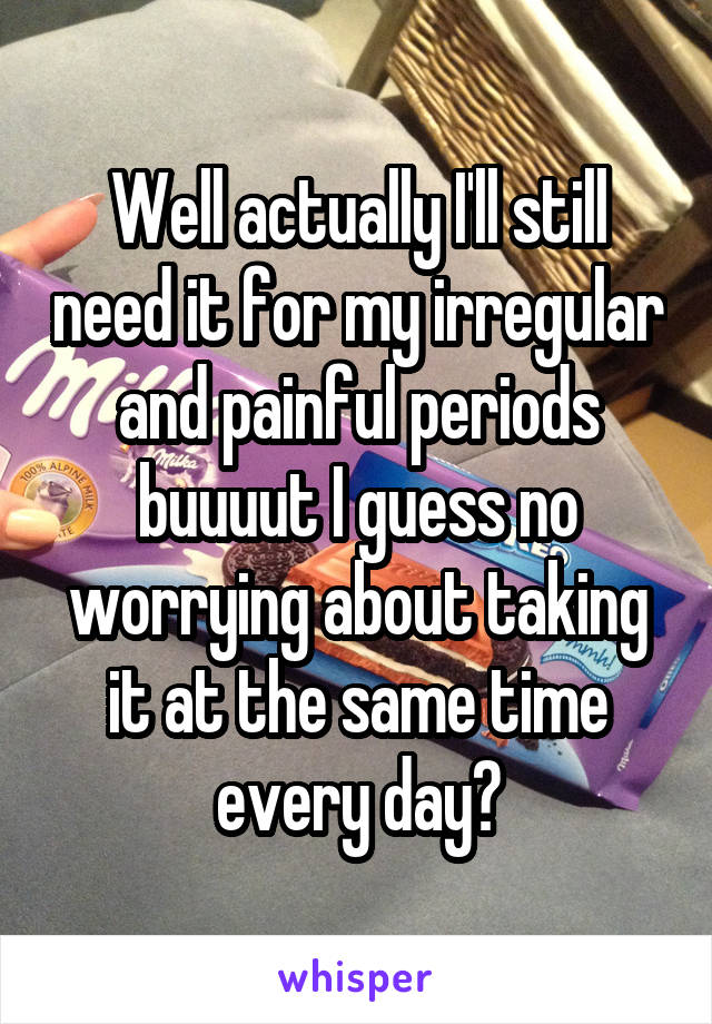Well actually I'll still need it for my irregular and painful periods buuuut I guess no worrying about taking it at the same time every day?