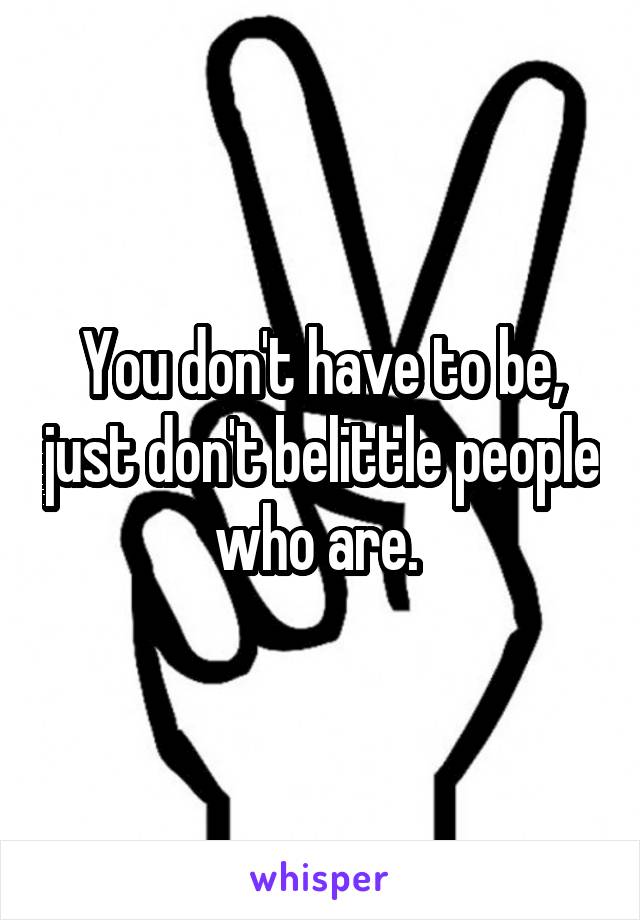 You don't have to be, just don't belittle people who are. 