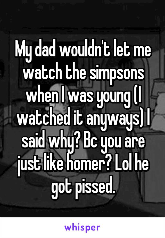 My dad wouldn't let me watch the simpsons when I was young (I watched it anyways) I said why? Bc you are just like homer? Lol he got pissed.