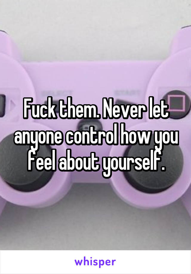 Fuck them. Never let anyone control how you feel about yourself.