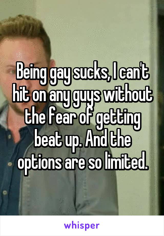 Being gay sucks, I can't hit on any guys without the fear of getting beat up. And the options are so limited.