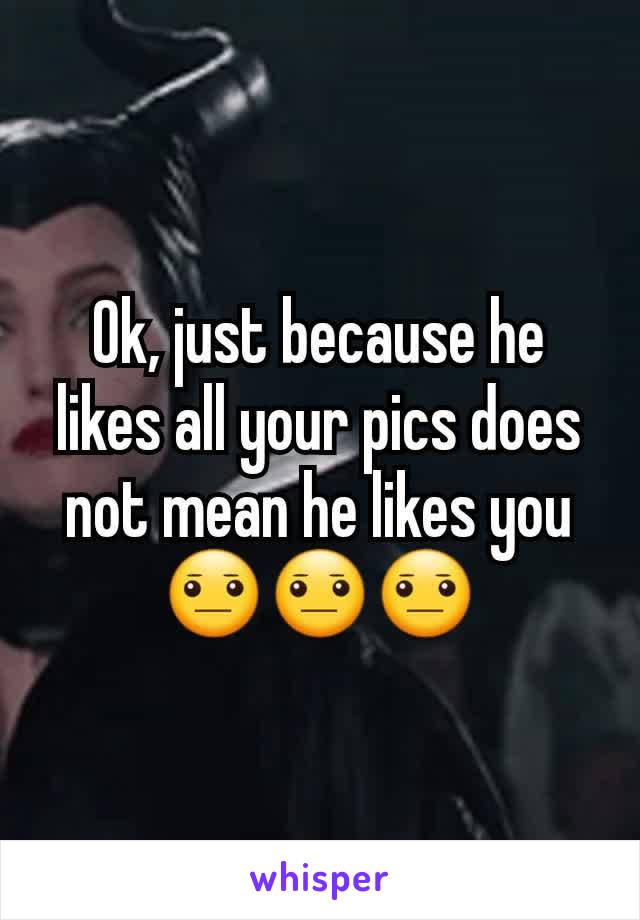 Ok, just because he likes all your pics does not mean he likes you😐😐😐