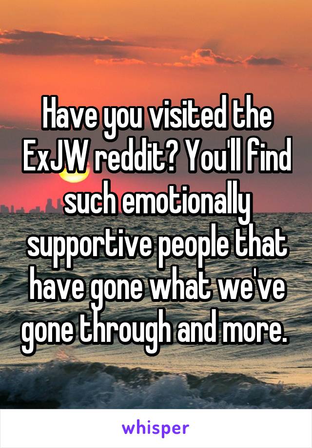 Have you visited the ExJW reddit? You'll find such emotionally supportive people that have gone what we've gone through and more. 