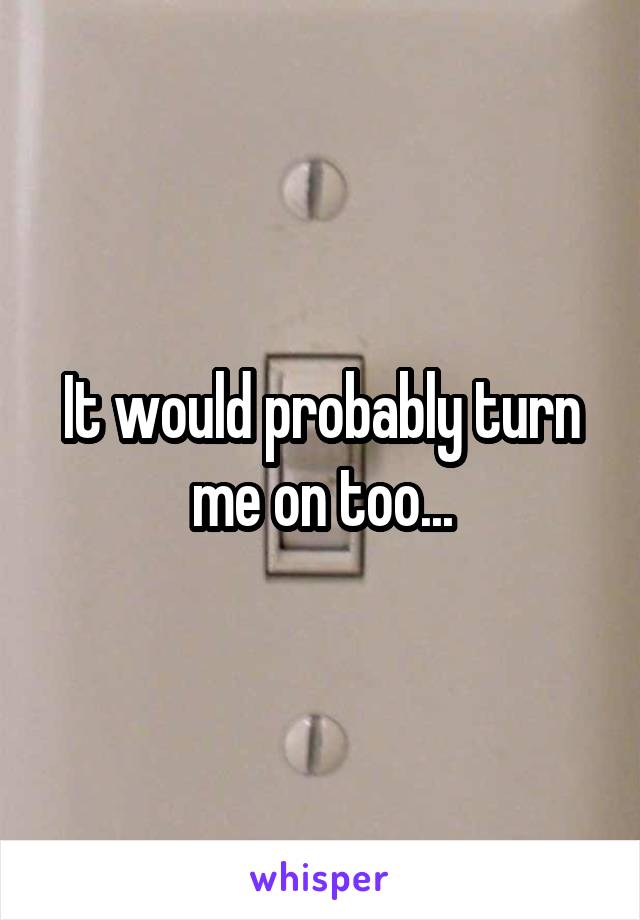 It would probably turn me on too...