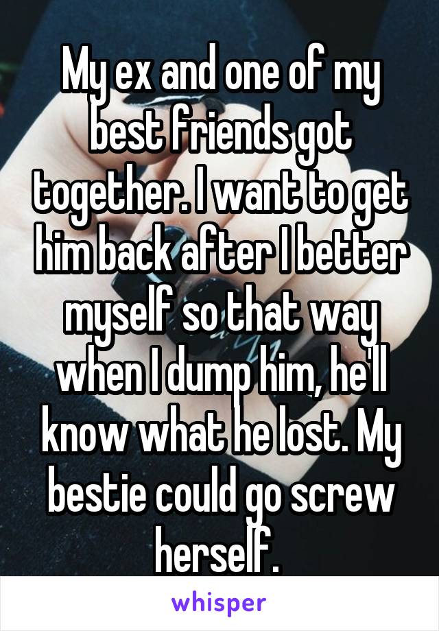 My ex and one of my best friends got together. I want to get him back after I better myself so that way when I dump him, he'll know what he lost. My bestie could go screw herself. 