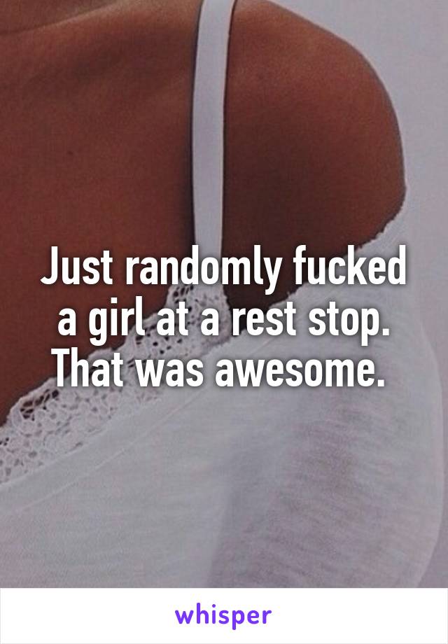 Just randomly fucked a girl at a rest stop. That was awesome. 
