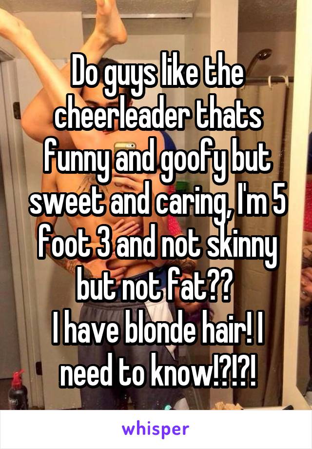 Do guys like the cheerleader thats funny and goofy but sweet and caring, I'm 5 foot 3 and not skinny but not fat?? 
I have blonde hair! I need to know!?!?!
