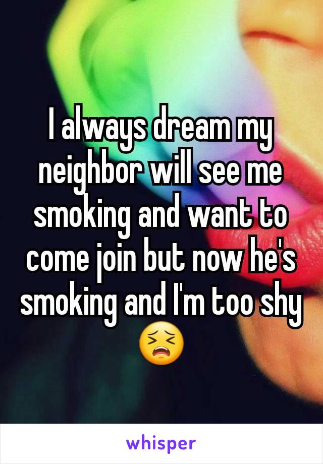 I always dream my neighbor will see me smoking and want to come join but now he's smoking and I'm too shy 😣