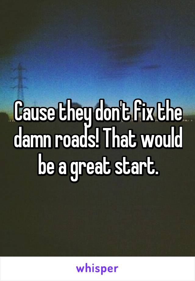 Cause they don't fix the damn roads! That would be a great start.