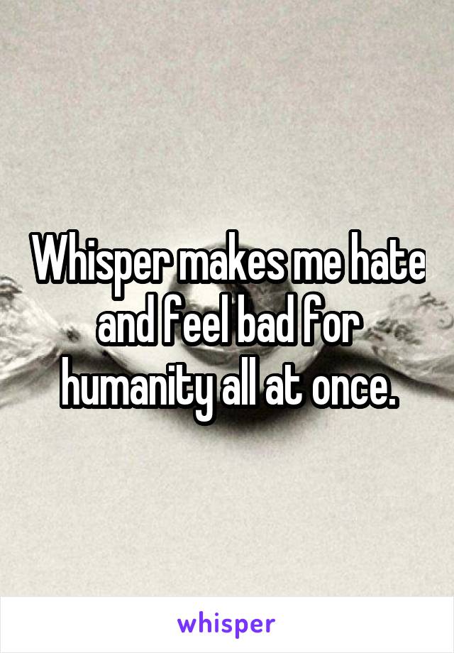 Whisper makes me hate and feel bad for humanity all at once.