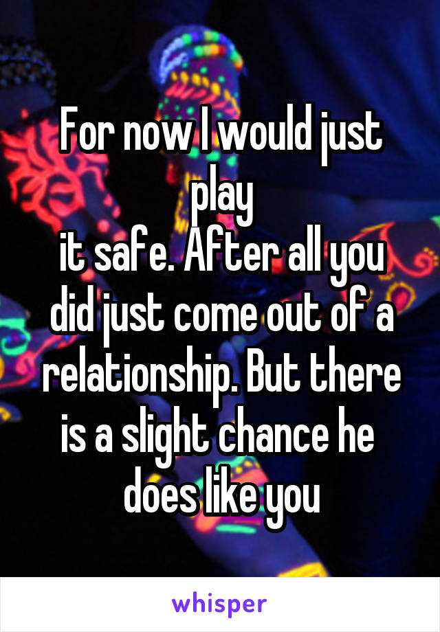 For now I would just play
it safe. After all you did just come out of a relationship. But there is a slight chance he 
does like you