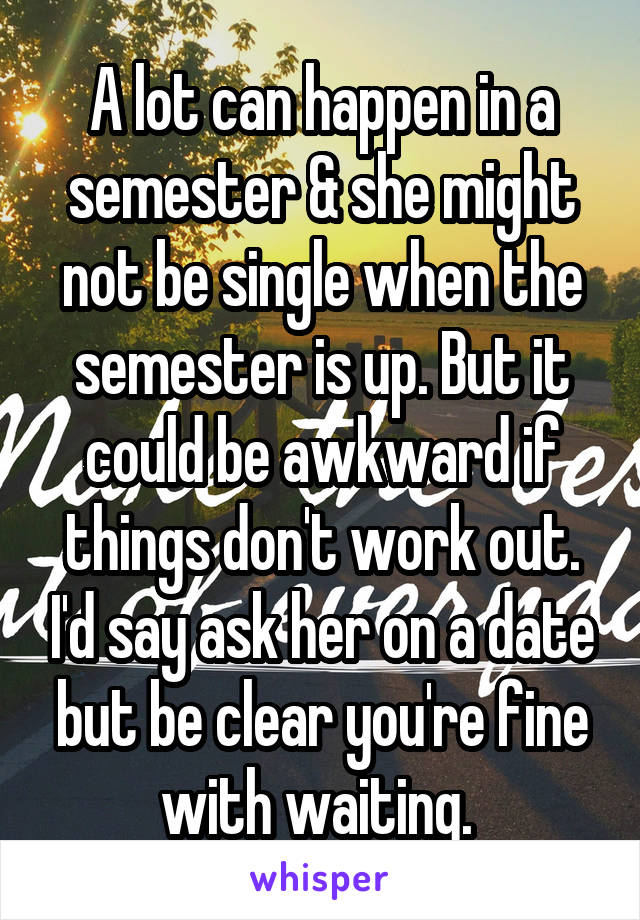 A lot can happen in a semester & she might not be single when the semester is up. But it could be awkward if things don't work out. I'd say ask her on a date but be clear you're fine with waiting. 