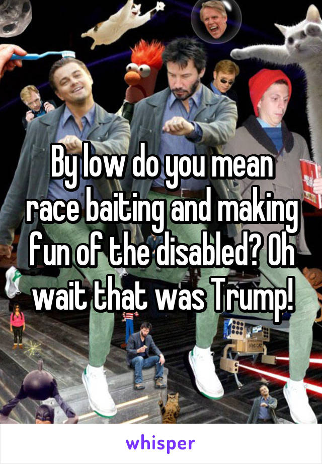 By low do you mean race baiting and making fun of the disabled? Oh wait that was Trump!