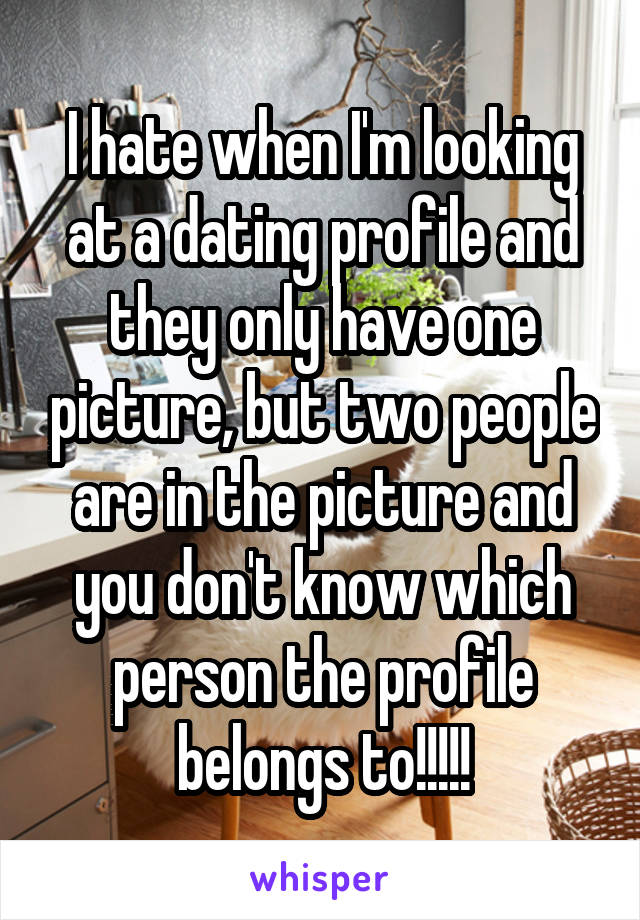 I hate when I'm looking at a dating profile and they only have one picture, but two people are in the picture and you don't know which person the profile belongs to!!!!!