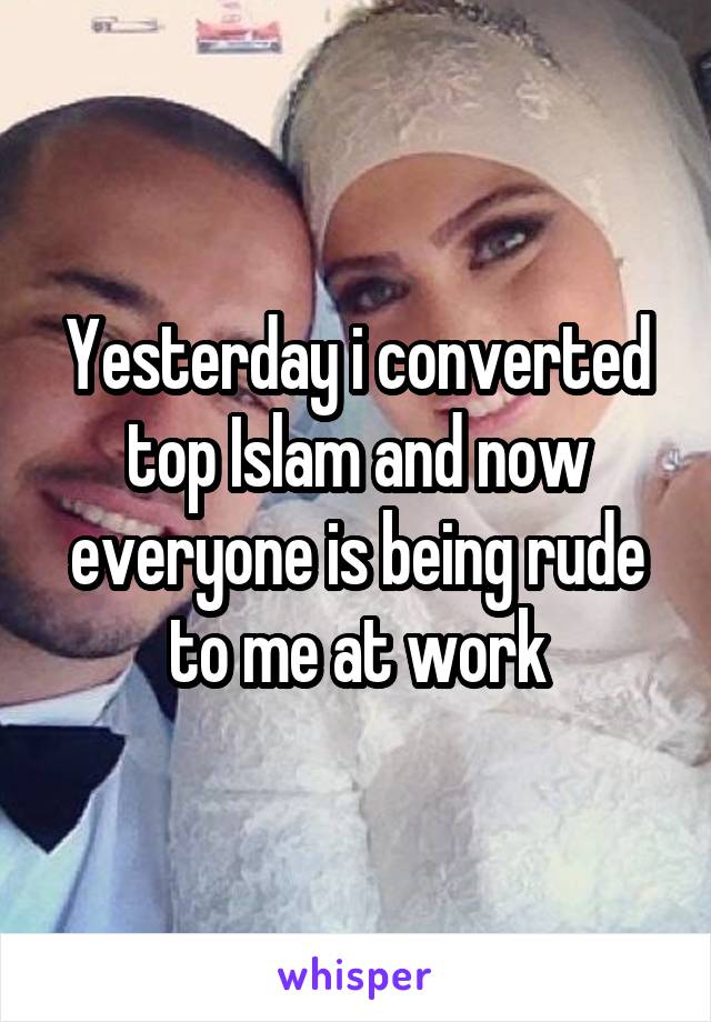 Yesterday i converted top Islam and now everyone is being rude to me at work