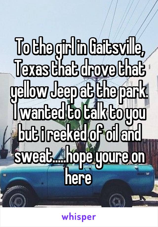 To the girl in Gaitsville, Texas that drove that yellow Jeep at the park. I wanted to talk to you but i reeked of oil and sweat.....hope youre on here 