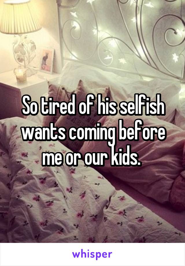 So tired of his selfish wants coming before me or our kids. 