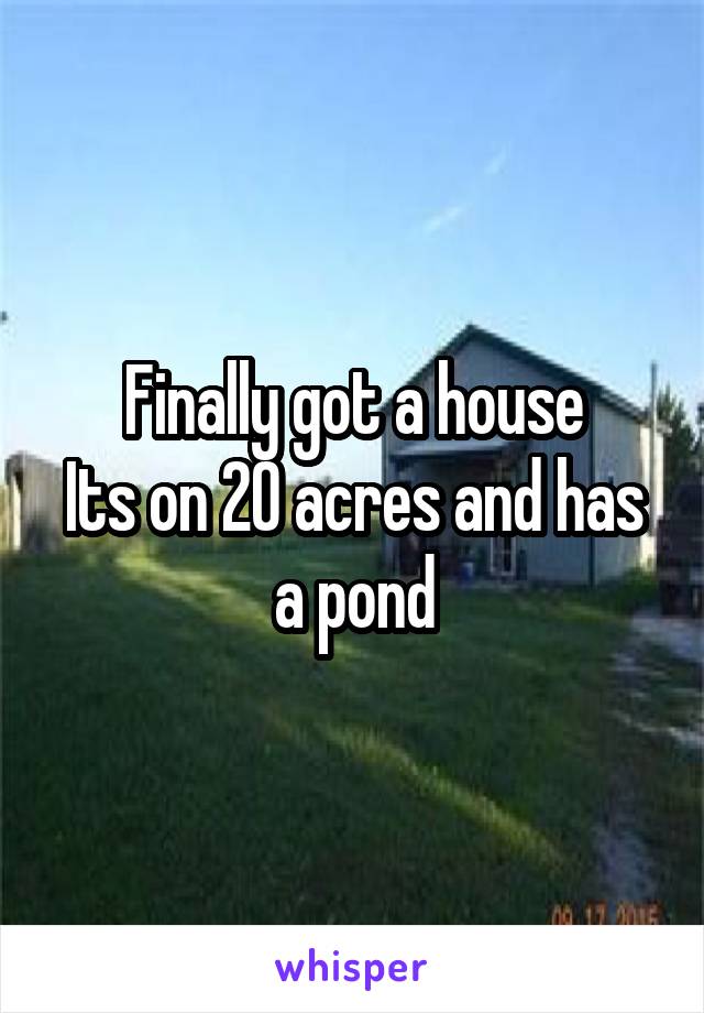 Finally got a house
Its on 20 acres and has a pond