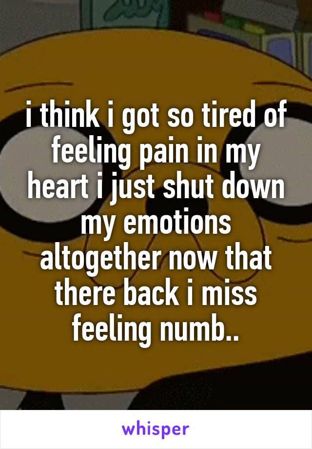 i think i got so tired of feeling pain in my heart i just shut down my emotions altogether now that there back i miss feeling numb..