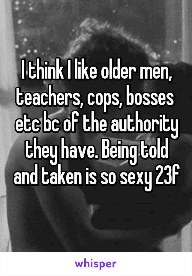 I think I like older men, teachers, cops, bosses  etc bc of the authority they have. Being told and taken is so sexy 23f 