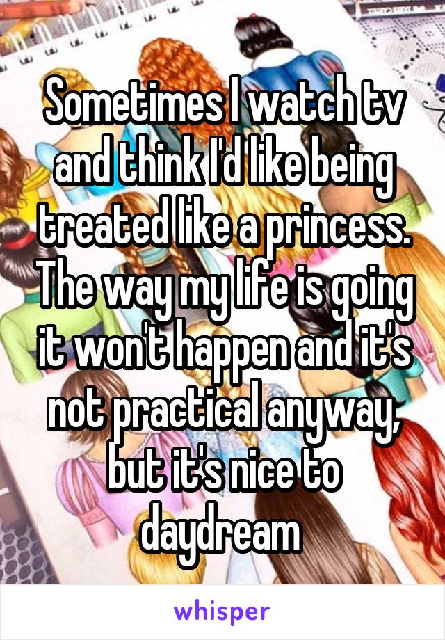 Sometimes I watch tv and think I'd like being treated like a princess. The way my life is going it won't happen and it's not practical anyway, but it's nice to daydream 