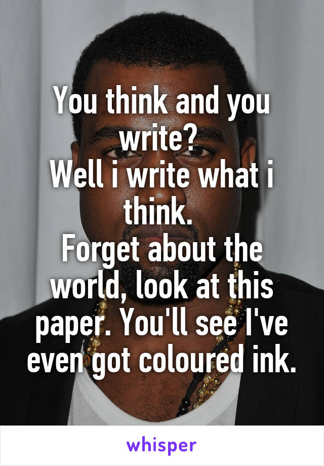 You think and you write? 
Well i write what i think. 
Forget about the world, look at this paper. You'll see I've even got coloured ink.