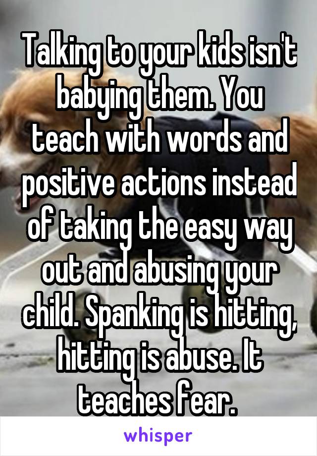 Talking to your kids isn't babying them. You teach with words and positive actions instead of taking the easy way out and abusing your child. Spanking is hitting, hitting is abuse. It teaches fear. 