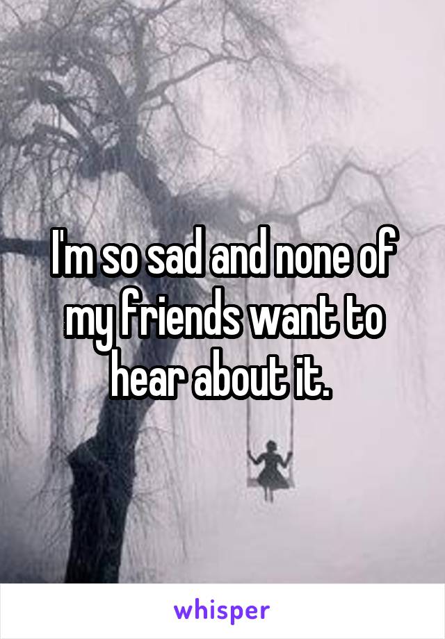I'm so sad and none of my friends want to hear about it. 