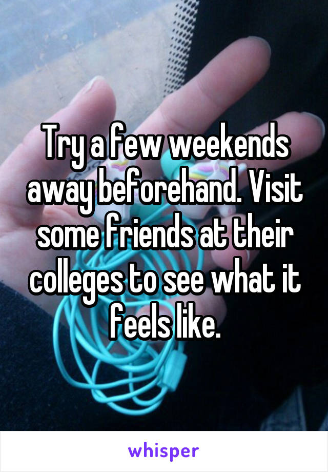 Try a few weekends away beforehand. Visit some friends at their colleges to see what it feels like.