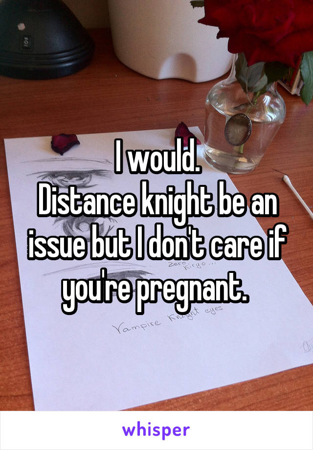 I would.
Distance knight be an issue but I don't care if you're pregnant. 