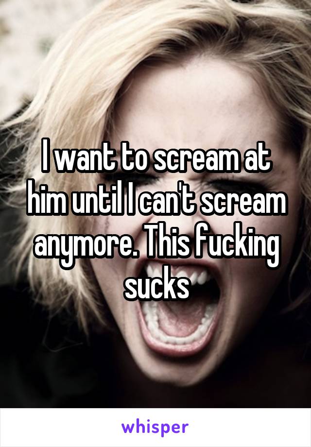 I want to scream at him until I can't scream anymore. This fucking sucks