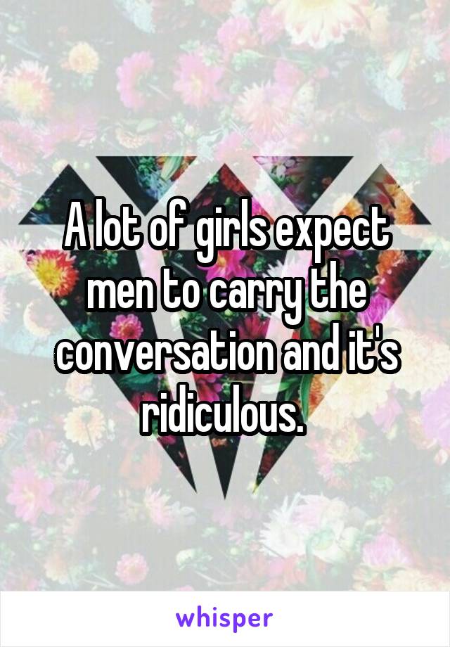 A lot of girls expect men to carry the conversation and it's ridiculous. 