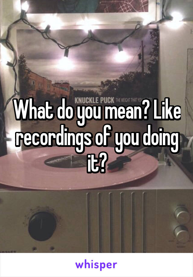 What do you mean? Like recordings of you doing it?
